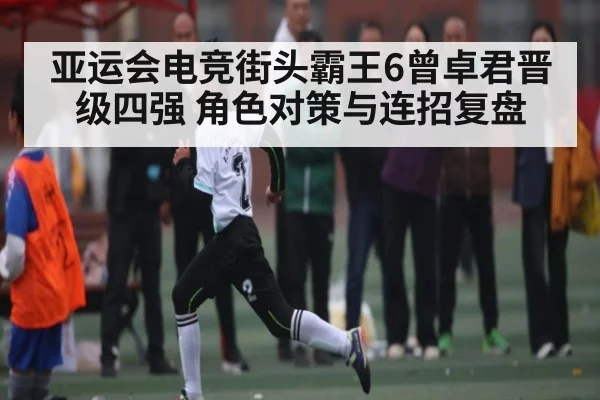 亚运会电竞街头霸王6曾卓君晋级四强 角色对策与连招复盘